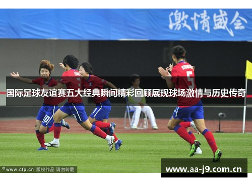 国际足球友谊赛五大经典瞬间精彩回顾展现球场激情与历史传奇 国际足球友谊赛五大经典瞬间精彩回顾展现球场激情与历史传奇